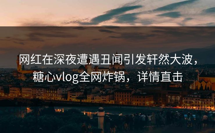 网红在深夜遭遇丑闻引发轩然大波，糖心vlog全网炸锅，详情直击