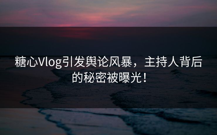 糖心Vlog引发舆论风暴，主持人背后的秘密被曝光！