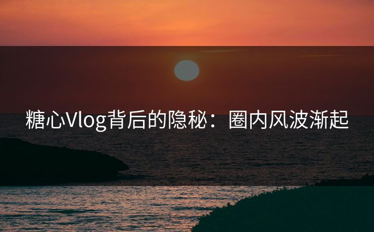 糖心Vlog背后的隐秘：圈内风波渐起