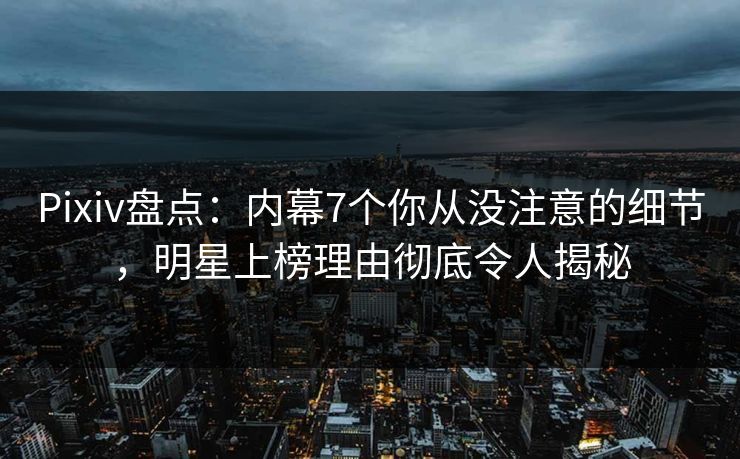 Pixiv盘点：内幕7个你从没注意的细节，明星上榜理由彻底令人揭秘