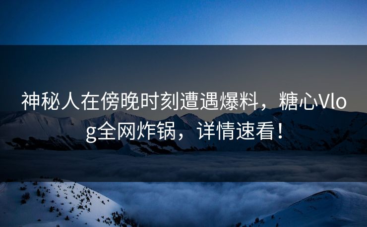 神秘人在傍晚时刻遭遇爆料，糖心Vlog全网炸锅，详情速看！