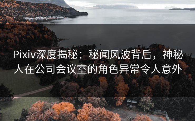 Pixiv深度揭秘：秘闻风波背后，神秘人在公司会议室的角色异常令人意外