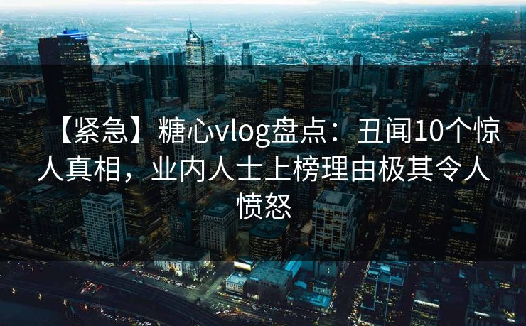 【紧急】糖心vlog盘点：丑闻10个惊人真相，业内人士上榜理由极其令人愤怒