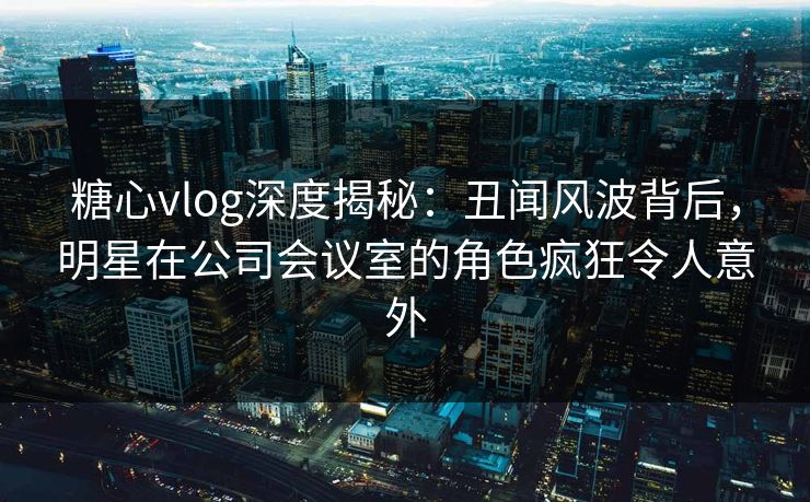 糖心vlog深度揭秘：丑闻风波背后，明星在公司会议室的角色疯狂令人意外