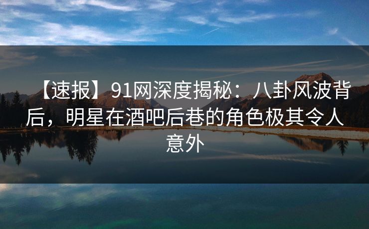 【速报】91网深度揭秘：八卦风波背后，明星在酒吧后巷的角色极其令人意外