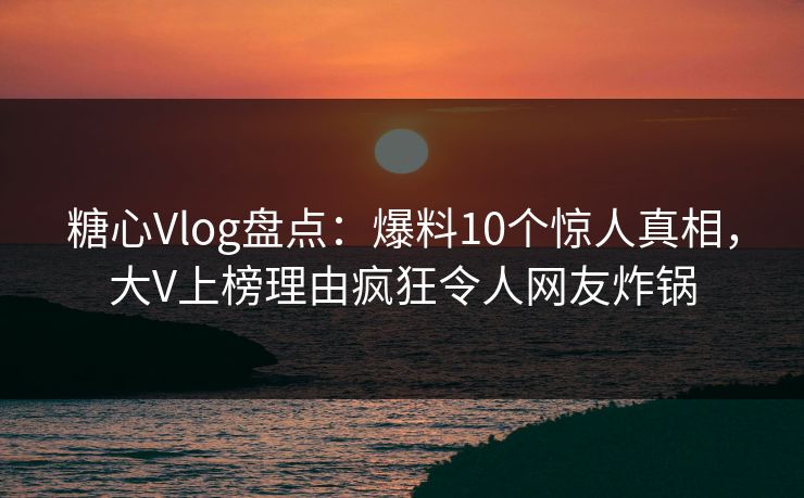 糖心Vlog盘点：爆料10个惊人真相，大V上榜理由疯狂令人网友炸锅