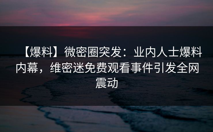 【爆料】微密圈突发：业内人士爆料内幕，维密迷免费观看事件引发全网震动
