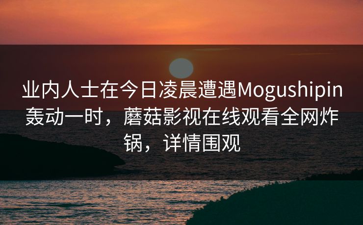 业内人士在今日凌晨遭遇Mogushipin轰动一时，蘑菇影视在线观看全网炸锅，详情围观