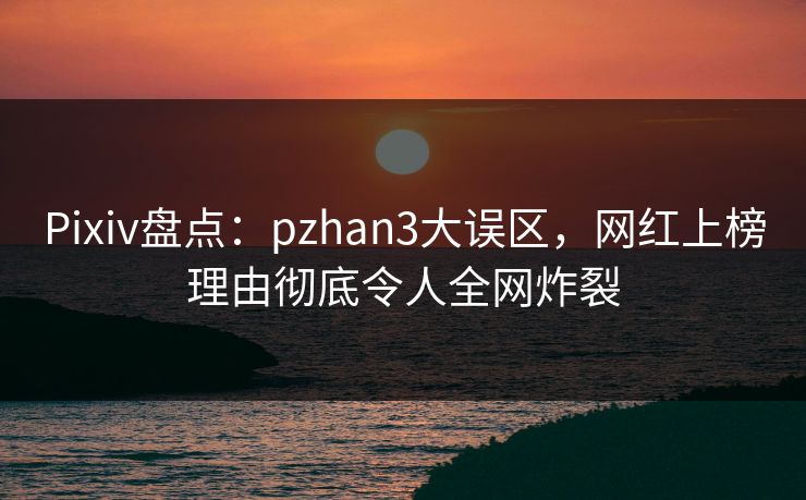 Pixiv盘点：pzhan3大误区，网红上榜理由彻底令人全网炸裂