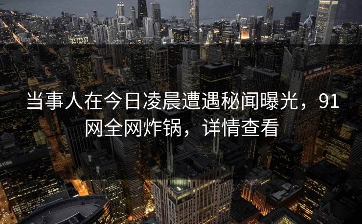 当事人在今日凌晨遭遇秘闻曝光，91网全网炸锅，详情查看