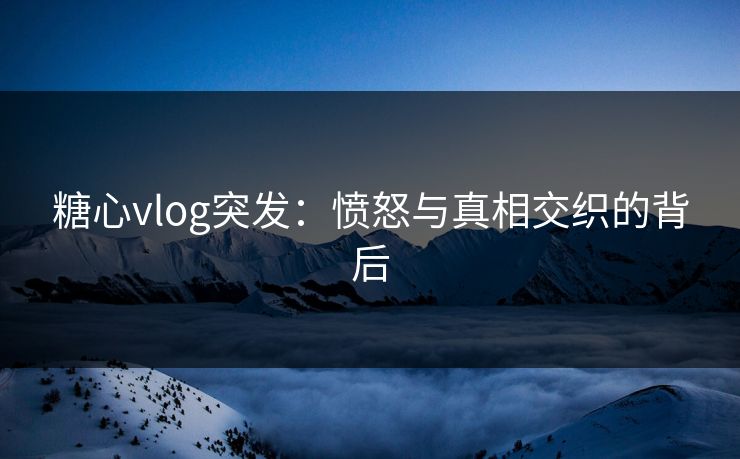 糖心vlog突发：愤怒与真相交织的背后