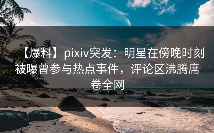 【爆料】pixiv突发:明星在傍晚时刻被曝曾参与热点事件,评论区沸腾席卷全网 【爆料】pixiv突发:明星在傍晚时刻被曝曾参与热点事件,评论区沸腾席卷全网