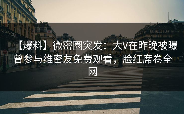 【爆料】微密圈突发：大V在昨晚被曝曾参与维密友免费观看，脸红席卷全网