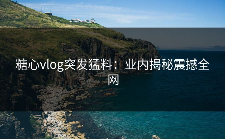 糖心vlog突发猛料：业内揭秘震撼全网