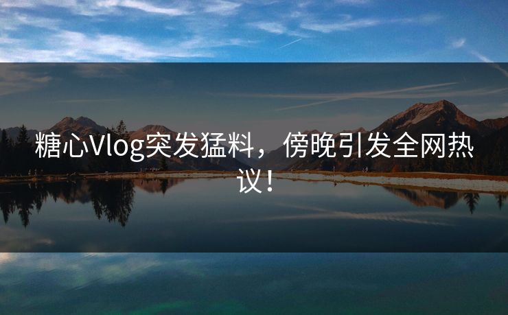 糖心Vlog突发猛料，傍晚引发全网热议！