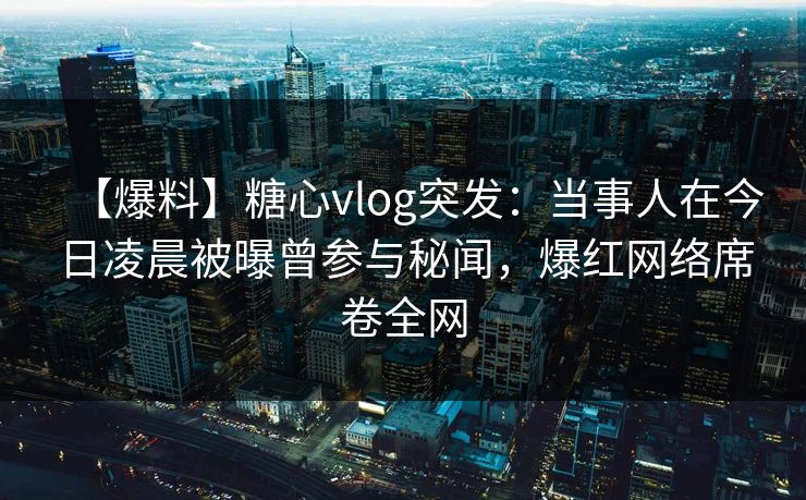 【爆料】糖心vlog突发：当事人在今日凌晨被曝曾参与秘闻，爆红网络席卷全网