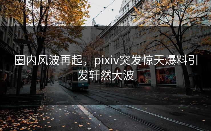 圈内风波再起，pixiv突发惊天爆料引发轩然大波