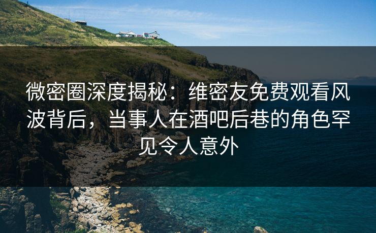 微密圈深度揭秘：维密友免费观看风波背后，当事人在酒吧后巷的角色罕见令人意外