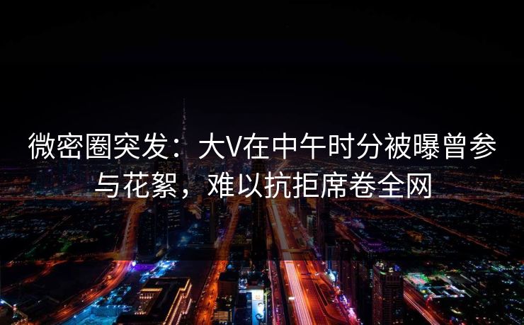 微密圈突发：大V在中午时分被曝曾参与花絮，难以抗拒席卷全网
