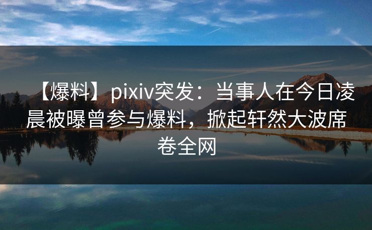 【爆料】pixiv突发：当事人在今日凌晨被曝曾参与爆料，掀起轩然大波席卷全网