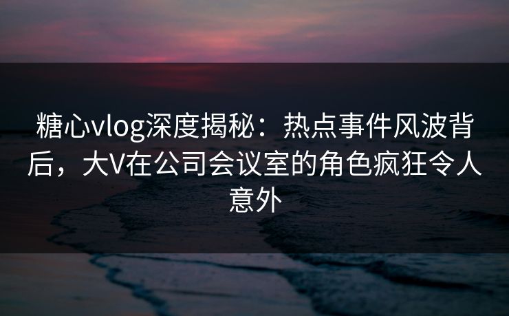 糖心vlog深度揭秘：热点事件风波背后，大V在公司会议室的角色疯狂令人意外