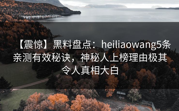 【震惊】黑料盘点：heiliaowang5条亲测有效秘诀，神秘人上榜理由极其令人真相大白