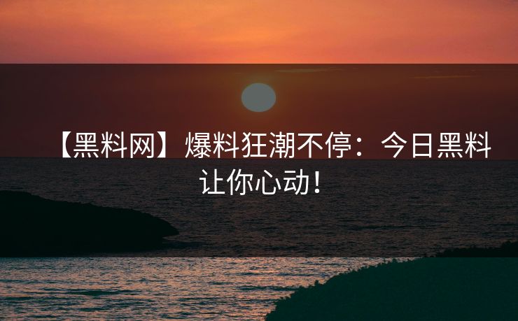 【黑料网】爆料狂潮不停：今日黑料让你心动！