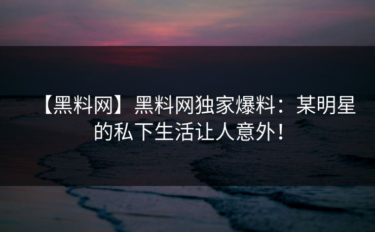 【黑料网】黑料网独家爆料：某明星的私下生活让人意外！