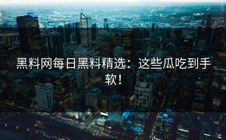 黑料网每日黑料精选：这些瓜吃到手软！