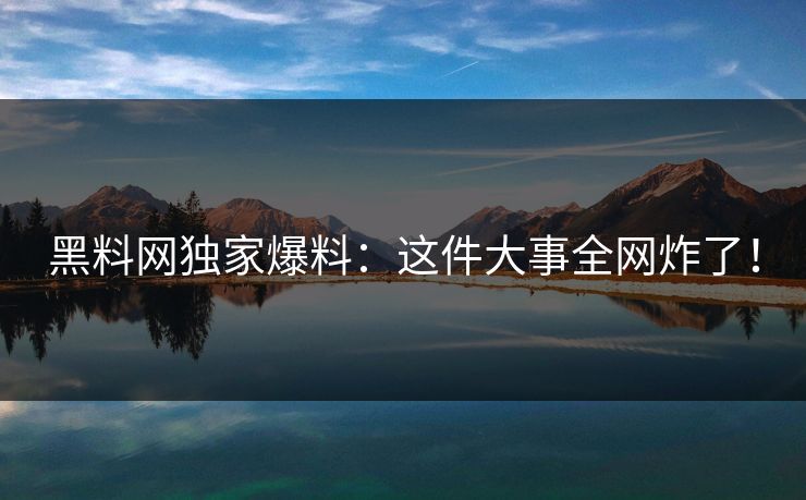 黑料网独家爆料：这件大事全网炸了！