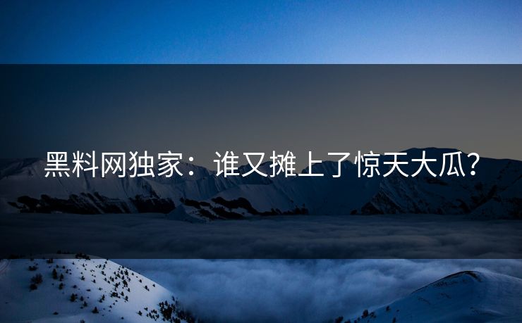 黑料网独家：谁又摊上了惊天大瓜？