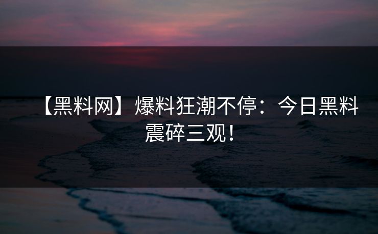 【黑料网】爆料狂潮不停：今日黑料震碎三观！