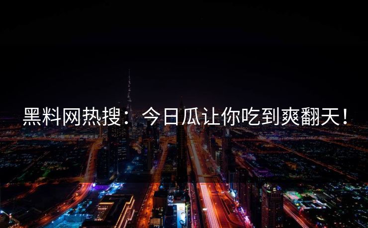 黑料网热搜：今日瓜让你吃到爽翻天！