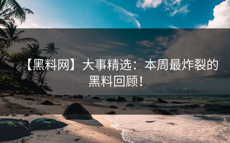 【黑料网】大事精选：本周最炸裂的黑料回顾！