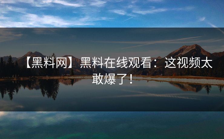 【黑料网】黑料在线观看：这视频太敢爆了！