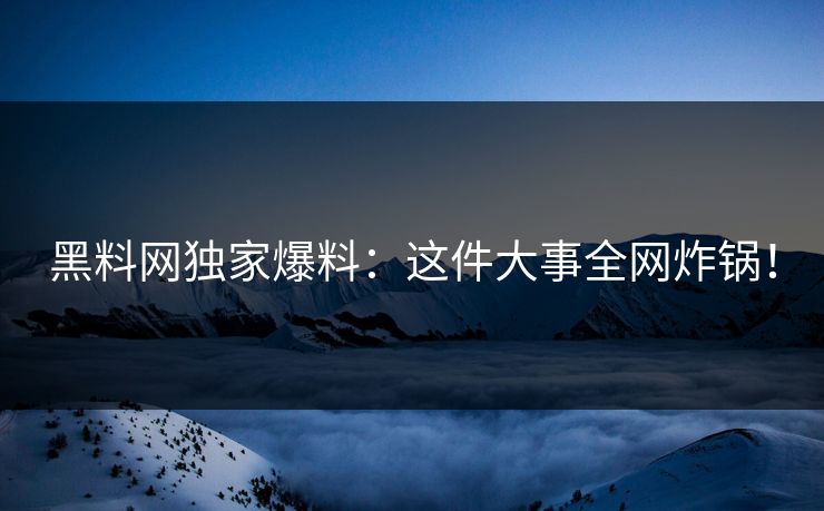 黑料网独家爆料：这件大事全网炸锅！