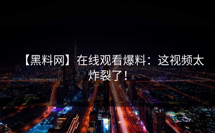 【黑料网】在线观看爆料：这视频太炸裂了！