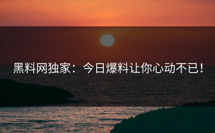 黑料网独家：今日爆料让你心动不已！