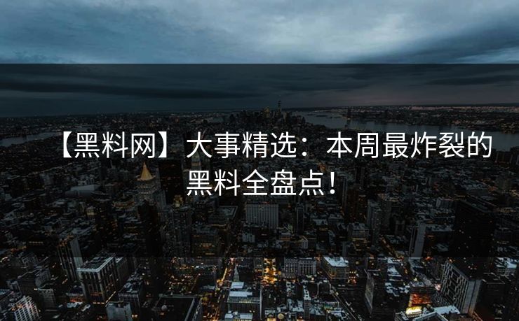 【黑料网】大事精选：本周最炸裂的黑料全盘点！