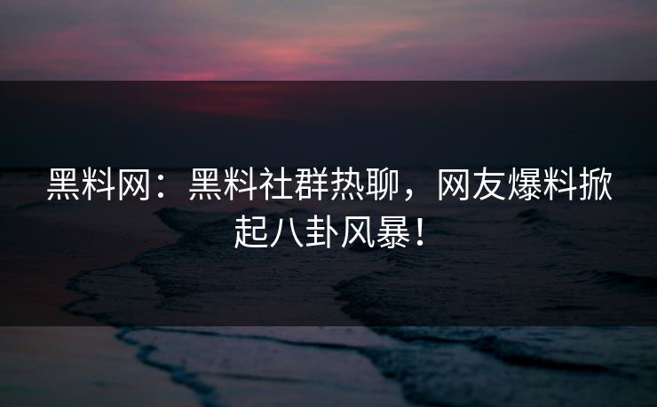 黑料网：黑料社群热聊，网友爆料掀起八卦风暴！
