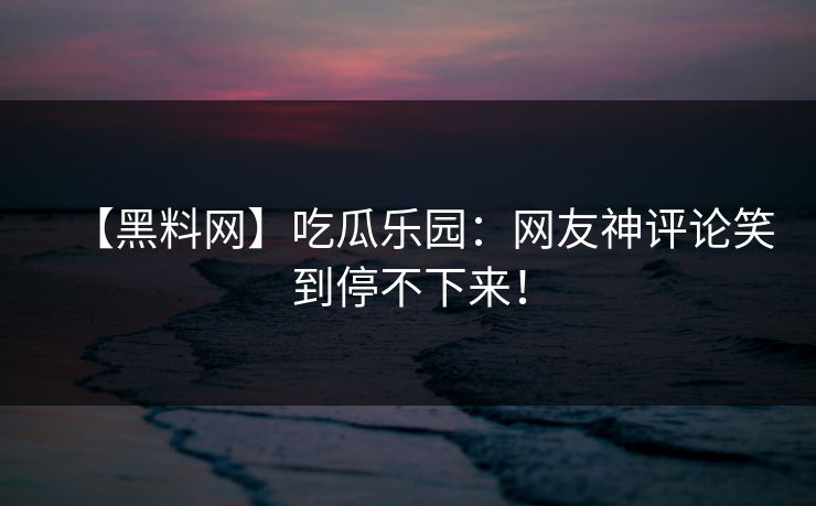【黑料网】吃瓜乐园：网友神评论笑到停不下来！