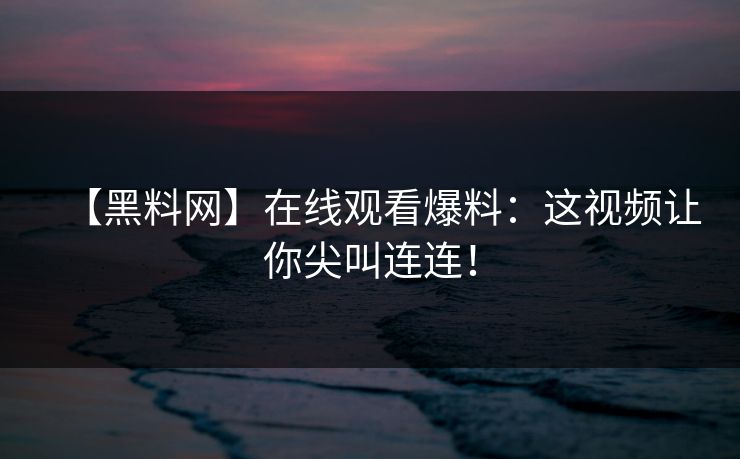 【黑料网】在线观看爆料：这视频让你尖叫连连！