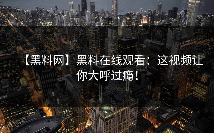 【黑料网】黑料在线观看：这视频让你大呼过瘾！