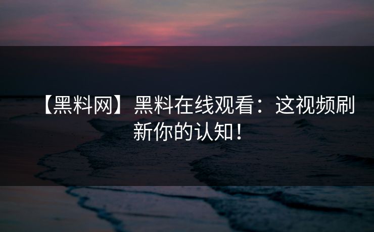【黑料网】黑料在线观看：这视频刷新你的认知！