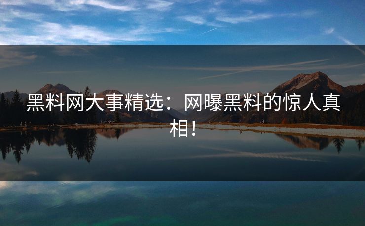 黑料网大事精选：网曝黑料的惊人真相！