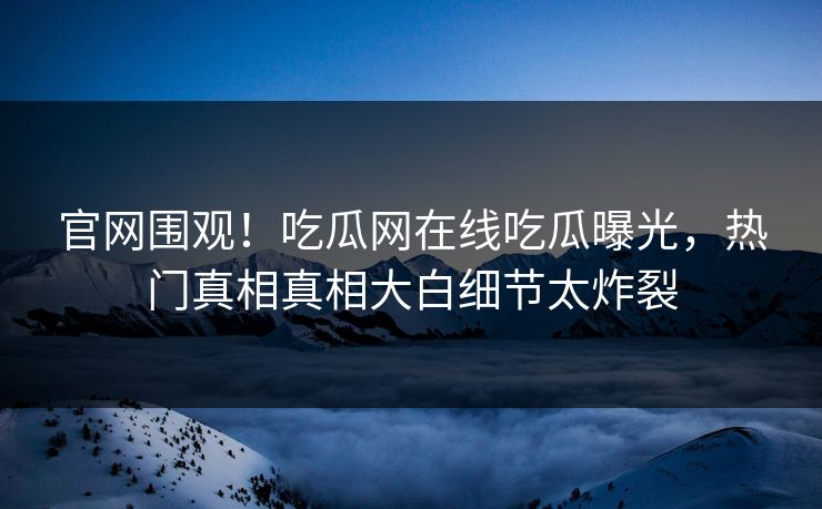 官网围观！吃瓜网在线吃瓜曝光，热门真相真相大白细节太炸裂