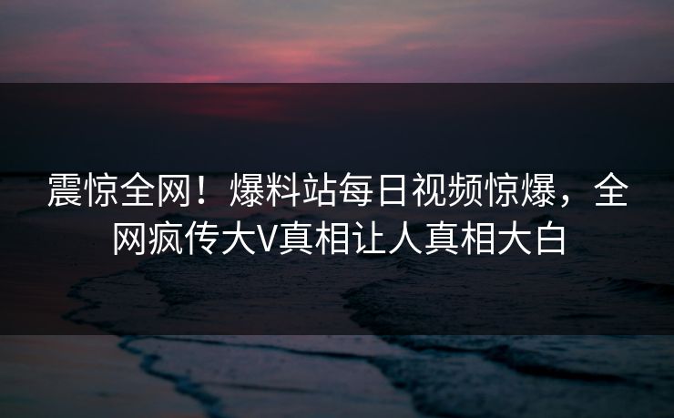震惊全网！爆料站每日视频惊爆，全网疯传大V真相让人真相大白