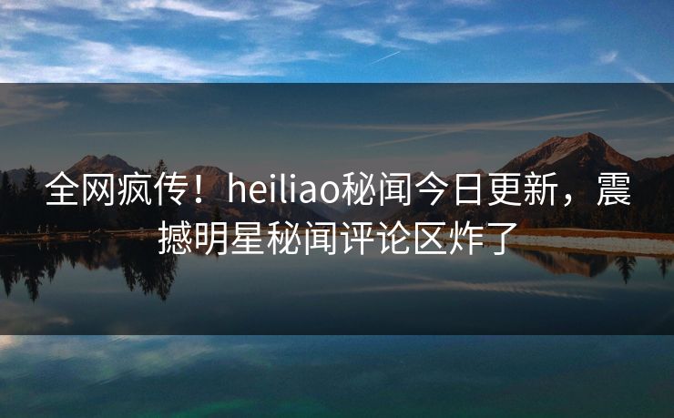 全网疯传！heiliao秘闻今日更新，震撼明星秘闻评论区炸了