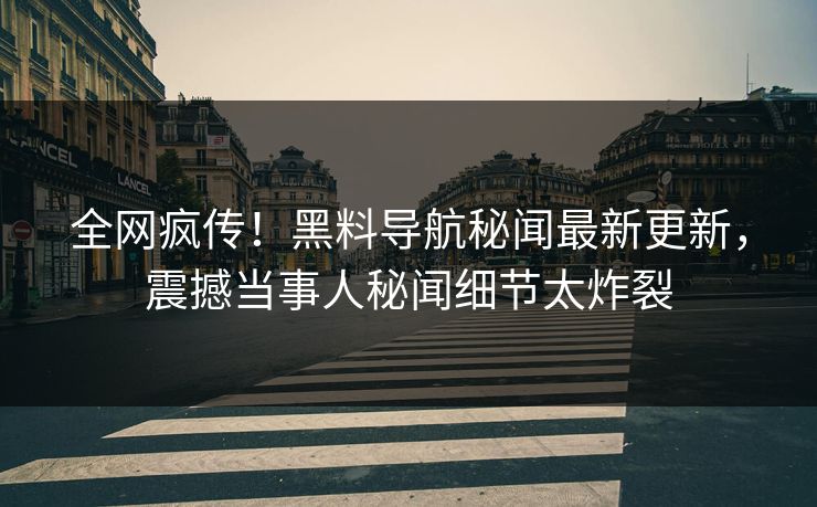 全网疯传！黑料导航秘闻最新更新，震撼当事人秘闻细节太炸裂