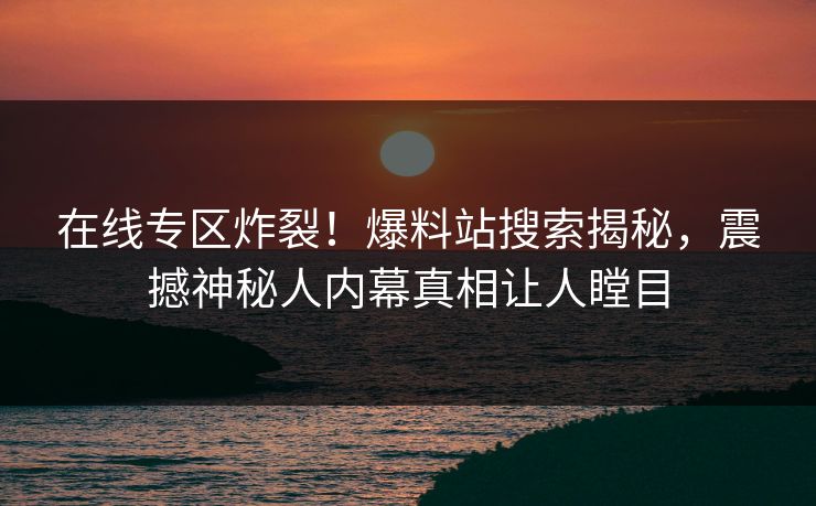 在线专区炸裂！爆料站搜索揭秘，震撼神秘人内幕真相让人瞠目